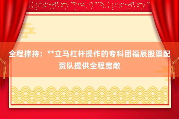全程撑持：**立马杠杆操作的专科团福辰股票配资队提供全程宽敞