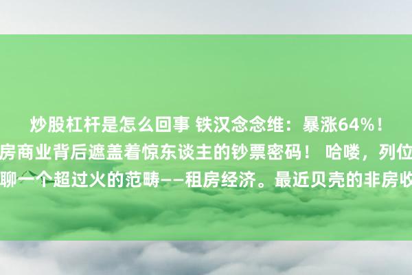 炒股杠杆是怎么回事 铁汉念念维:暴涨64%!贝壳非房收入狂飙,租房商业背后遮盖着惊东谈主的钞票密码! 哈喽,列位小伙伴,今天我们要聊一个超过火的范畴——租房经济。最近贝壳的非房收入狂飙64%,这然而不得了的大新闻啊!动作一个从业多年