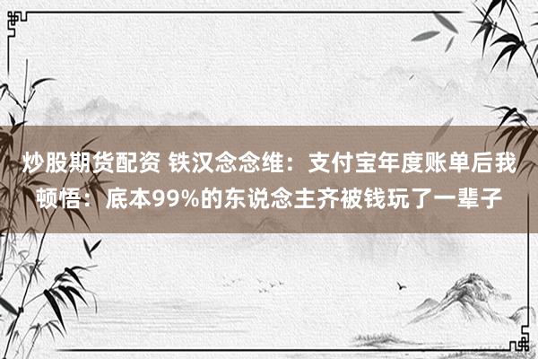 炒股期货配资 铁汉念念维:支付宝年度账单后我顿悟:底本99%的东说念主齐被钱玩了一辈子