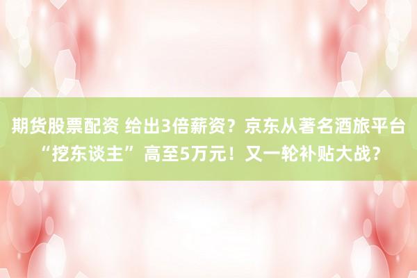 期货股票配资 给出3倍薪资？京东从著名酒旅平台“挖东谈主” 高至5万元！又一轮补贴大战？