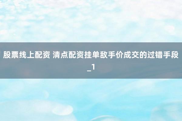 股票线上配资 清点配资挂单敌手价成交的过错手段_1