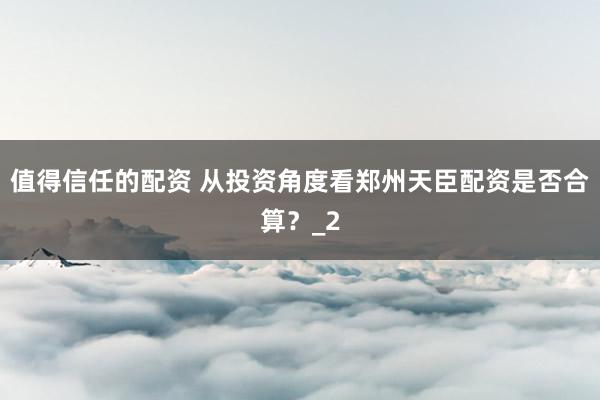 值得信任的配资 从投资角度看郑州天臣配资是否合算？_2