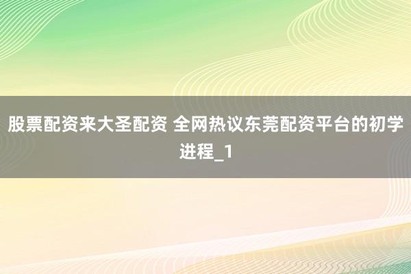 股票配资来大圣配资 全网热议东莞配资平台的初学进程_1