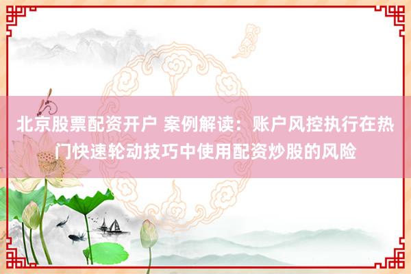 北京股票配资开户 案例解读：账户风控执行在热门快速轮动技巧中使用配资炒股的风险