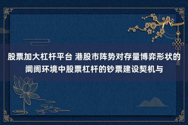 股票加大杠杆平台 港股市阵势对存量博弈形状的阛阓环境中股票杠杆的钞票建设契机与