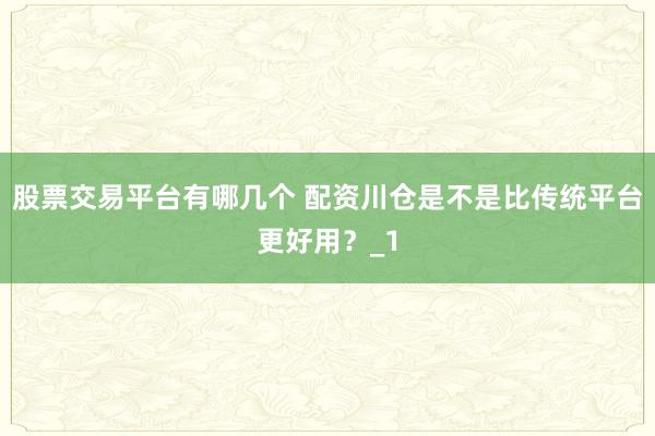 股票交易平台有哪几个 配资川仓是不是比传统平台更好用？_1