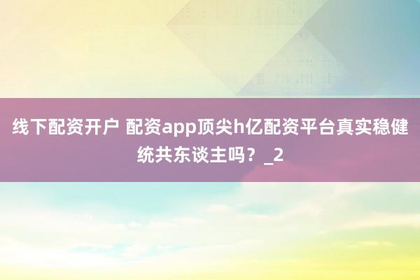 线下配资开户 配资app顶尖h亿配资平台真实稳健统共东谈主吗？_2