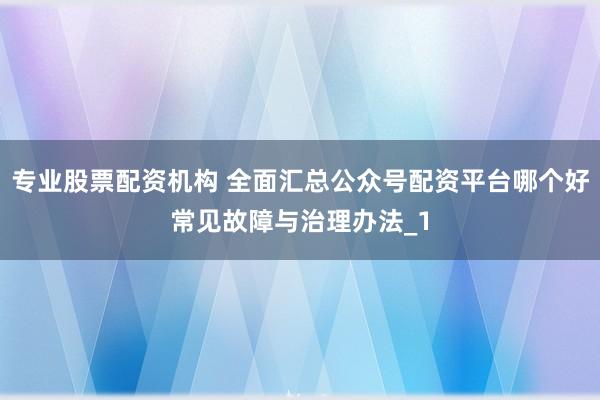专业股票配资机构 全面汇总公众号配资平台哪个好常见故障与治理办法_1
