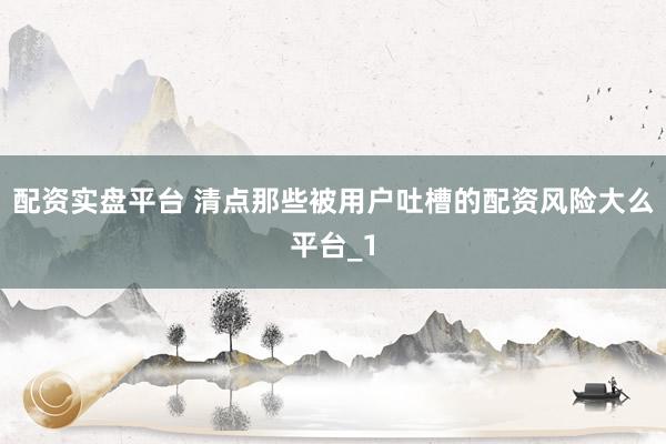 配资实盘平台 清点那些被用户吐槽的配资风险大么平台_1