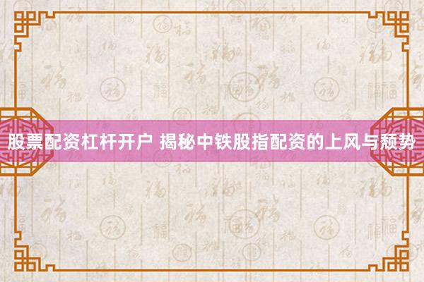 股票配资杠杆开户 揭秘中铁股指配资的上风与颓势